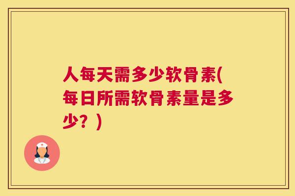 人每天需多少软骨素(每日所需软骨素量是多少?)