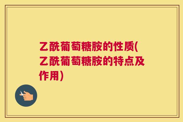 乙酰葡萄糖胺的性质(乙酰葡萄糖胺的特点及作用)