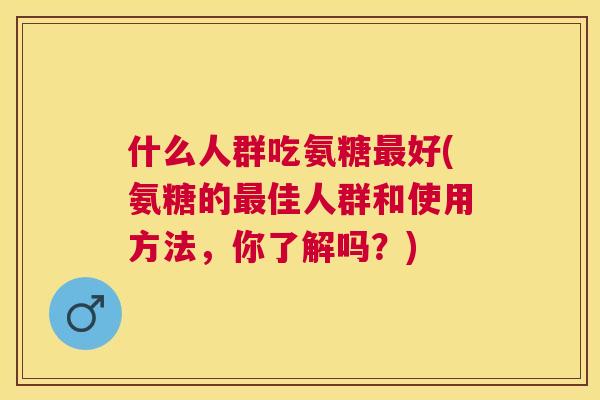 什么人群吃氨糖最好(氨糖的最佳人群和使用方法，你了解吗？)