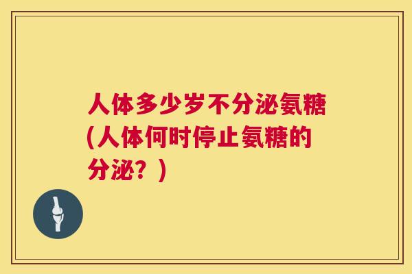 人体多少岁不分泌氨糖(人体何时停止氨糖的分泌？)