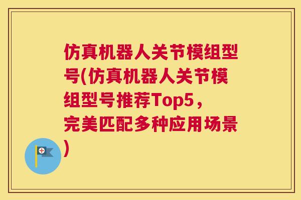 仿真机器人关节模组型号(仿真机器人关节模组型号推荐Top5，完美匹配多种应用场景)