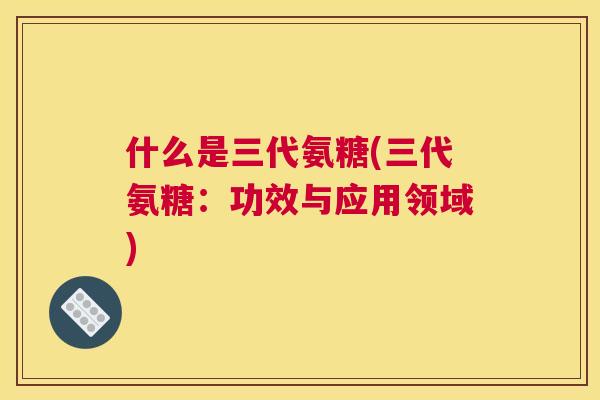 什么是三代氨糖(三代氨糖：功效与应用领域)