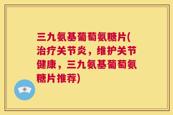 三九氨基葡萄氨糖片(，维护关节健康，三九氨基葡萄氨糖片推荐)