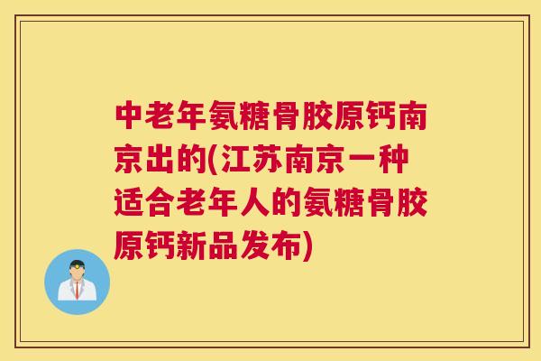 中老年氨糖骨胶原钙南京出的(江苏南京一种适合老年人的氨糖骨胶原钙新品发布)