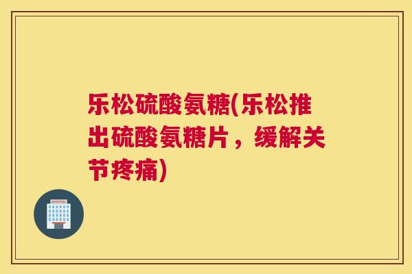 乐松硫酸氨糖(乐松推出硫酸氨糖片，缓解关节疼痛)