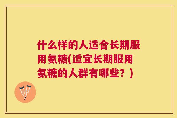 什么样的人适合长期服用氨糖(适宜长期服用氨糖的人群有哪些?) 什么样的人适合长期服用氨糖(适宜长期服用氨糖的人群有哪些?)