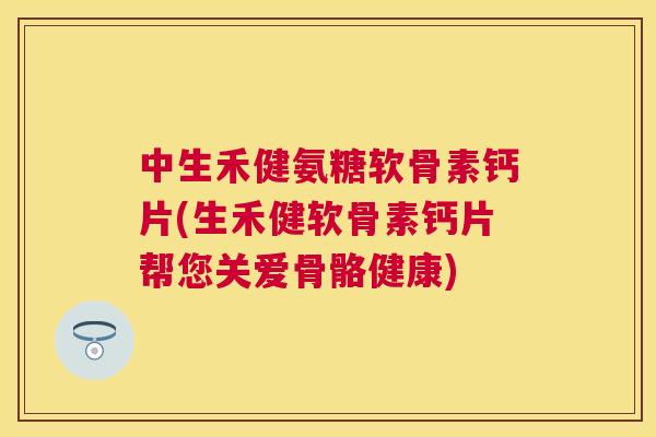 中生禾健氨糖软骨素钙片(生禾健软骨素钙片帮您关爱骨骼健康)