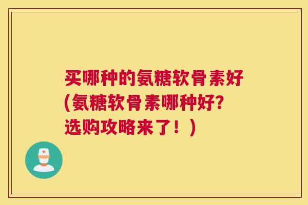 买哪种的氨糖软骨素好(氨糖软骨素哪种好？选购攻略来了！)