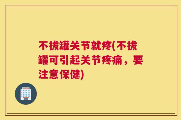 不拔罐关节就疼(不拔罐可引起关节疼痛，要注意保健)