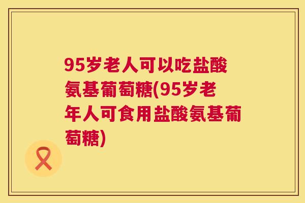 95岁老人可以吃盐酸氨基葡萄糖(95岁老年人可食用盐酸氨基葡萄糖)