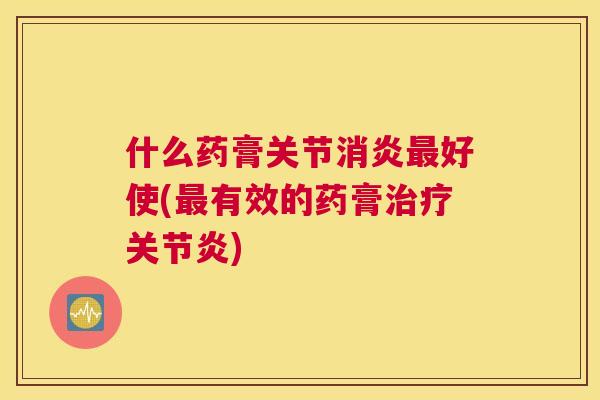 什么药膏关节消炎最好使(最有效的药膏治疗关节炎)