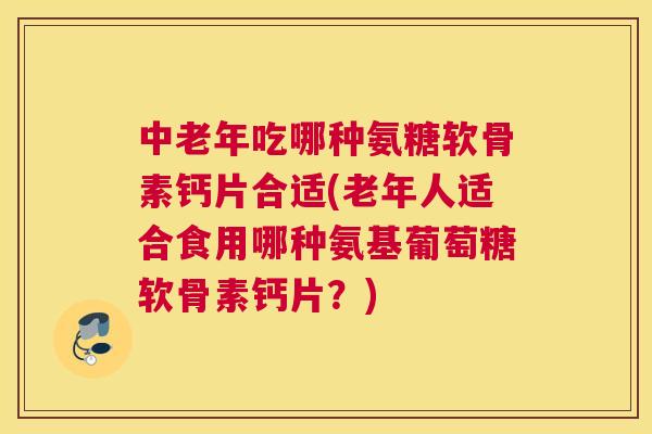 中老年吃哪种氨糖软骨素钙片合适(老年人适合食用哪种氨基葡萄糖软骨素钙片？)