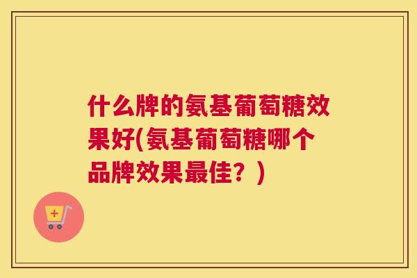 什么牌的氨基葡萄糖效果好(氨基葡萄糖哪个品牌效果最佳？)