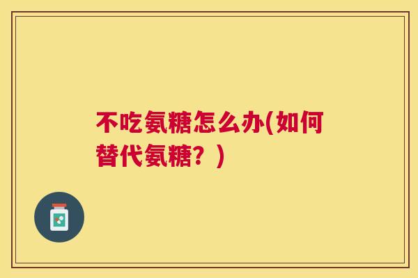 不吃氨糖怎么办(如何替代氨糖？)