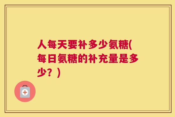 人每天要补多少氨糖(每日氨糖的补充量是多少？)