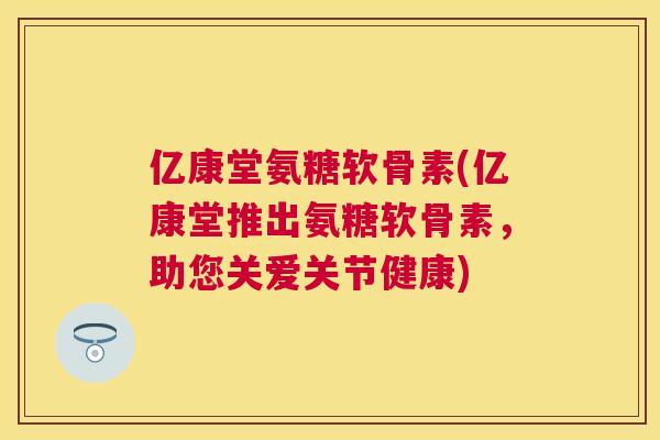 亿康堂氨糖软骨素(亿康堂推出氨糖软骨素，助您关爱关节健康)