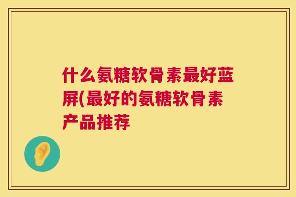 什么氨糖软骨素最好蓝屏(最好的氨糖软骨素产品推荐