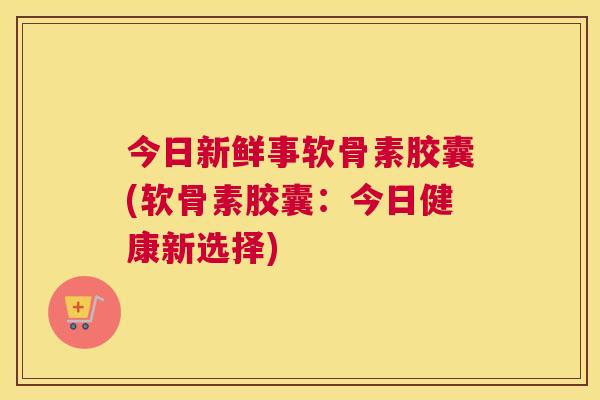 今日新鲜事软骨素胶囊(软骨素胶囊：今日健康新选择)