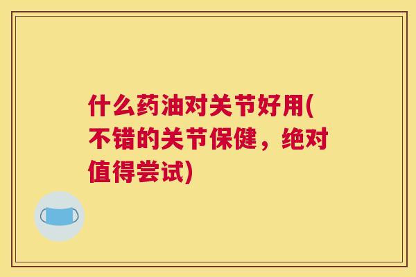 什么药油对关节好用(不错的关节保健，绝对值得尝试)