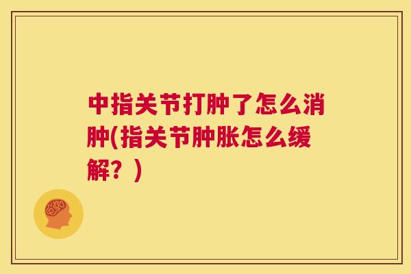 中指关节打肿了怎么消肿(指关节怎么缓解?) 中指关节打肿了怎么消肿(指关节怎么缓解?)