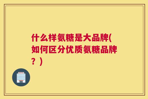 什么样氨糖是大品牌(如何区分优质氨糖品牌？)