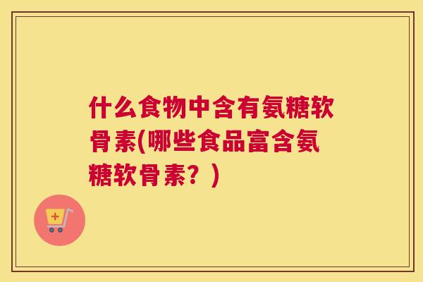 什么食物中含有氨糖软骨素(哪些食品富含氨糖软骨素？)
