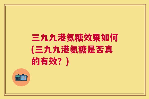 三九九港氨糖效果如何(三九九港氨糖是否真的有效？)