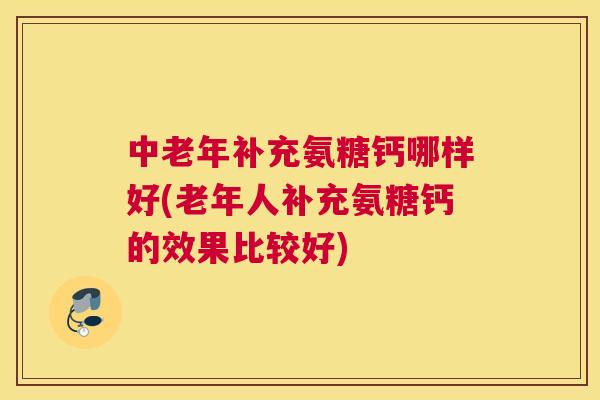 中老年补充氨糖钙哪样好(老年人补充氨糖钙的效果比较好)