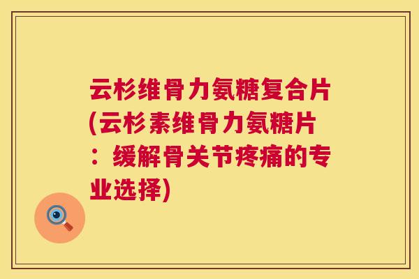云杉维骨力氨糖复合片(云杉素维骨力氨糖片：缓解骨关节疼痛的专业选择)