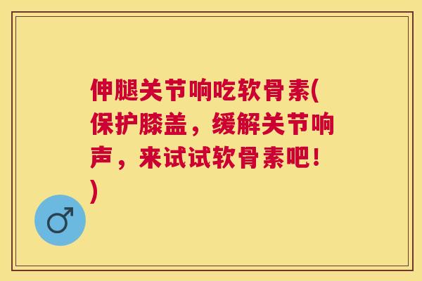 伸腿关节响吃软骨素(保护膝盖，缓解关节响声，来试试软骨素吧！)