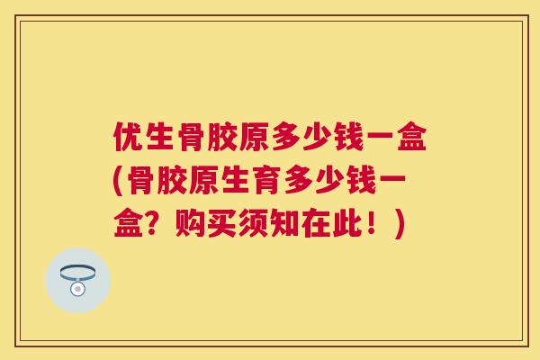 优生骨胶原多少钱一盒(骨胶原生育多少钱一盒？购买须知在此！)