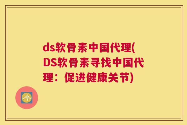 ds软骨素中国代理(DS软骨素寻找中国代理：促进健康关节)