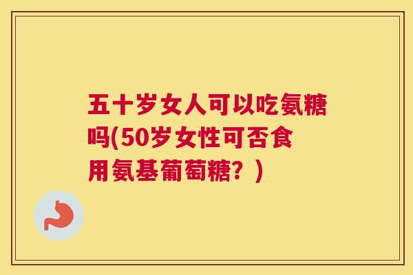 五十岁女人可以吃氨糖吗(50岁女性可否食用氨基葡萄糖？)