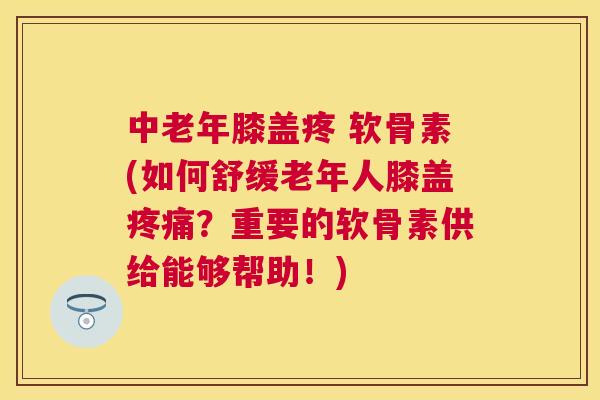 中老年膝盖疼 软骨素(如何舒缓老年人膝盖疼痛？重要的软骨素供给能够帮助！)