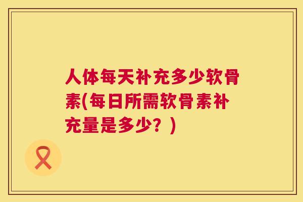 人体每天补充多少软骨素(每日所需软骨素补充量是多少？)