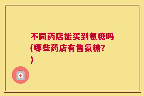 不同药店能买到氨糖吗(哪些药店有售氨糖?) 不同药店能买到氨糖吗(哪些药店有售氨糖?)