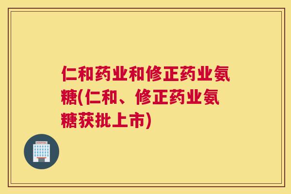仁和药业和修正药业氨糖(仁和、修正药业氨糖获批上市)