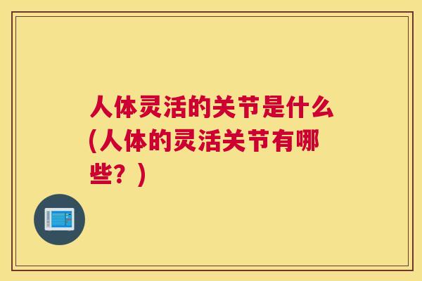 人体灵活的关节是什么(人体的灵活关节有哪些？)
