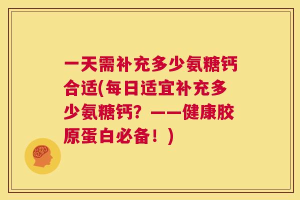 一天需补充多少氨糖钙合适(每日适宜补充多少氨糖钙？——健康胶原蛋白必备！)