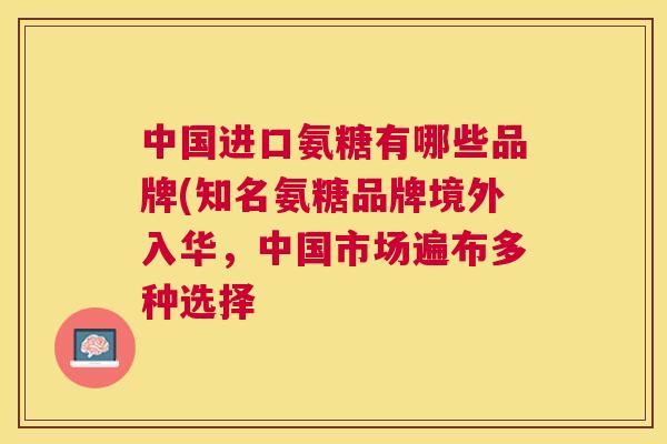 中国进口氨糖有哪些品牌(知名氨糖品牌境外入华，中国市场遍布多种选择