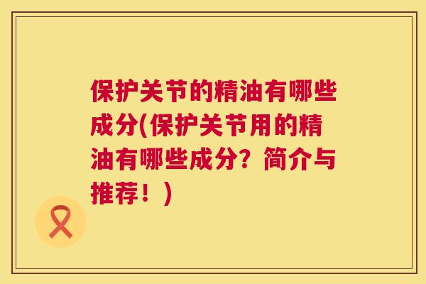 保护关节的精油有哪些成分(保护关节用的精油有哪些成分？简介与推荐！)