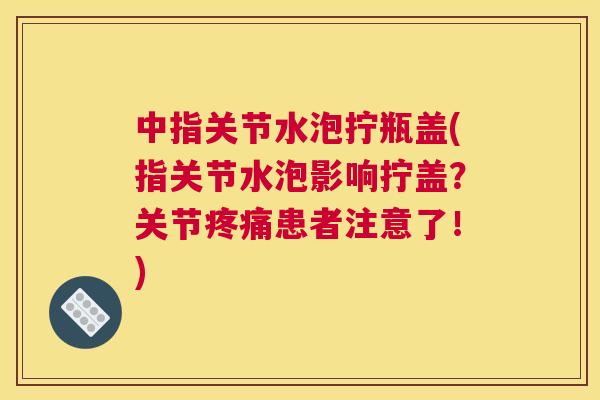 中指关节水泡拧瓶盖(指关节水泡影响拧盖?关节患者注意了!) 中指关节水泡拧瓶盖(指关节水泡影响拧盖?关节患者注意了!)