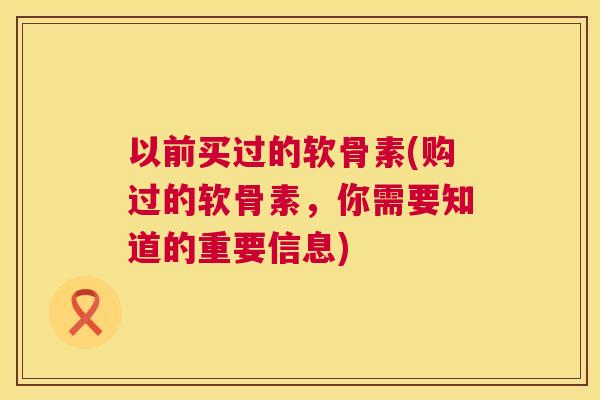 以前买过的软骨素(购过的软骨素，你需要知道的重要信息)