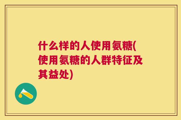 什么样的人使用氨糖(使用氨糖的人群特征及其益处)