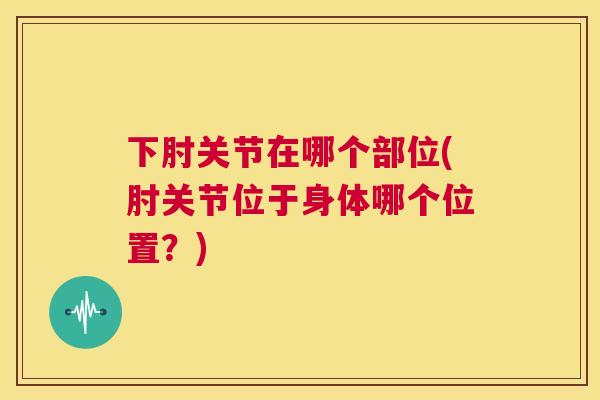 下肘关节在哪个部位(肘关节位于身体哪个位置？)