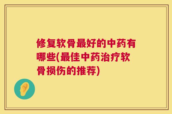 修复软骨最好的中药有哪些(最佳中药治疗软骨损伤的推荐)