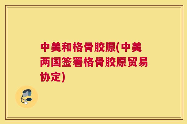 中美和格骨胶原(中美两国签署格骨胶原贸易协定)