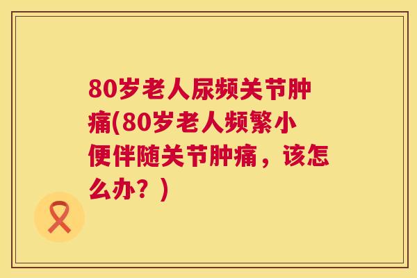80岁老人尿频关节肿痛(80岁老人频繁小便伴随关节肿痛，该怎么办？)