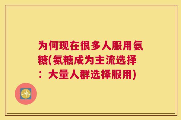 为何现在很多人服用氨糖(氨糖成为主流选择：大量人群选择服用)