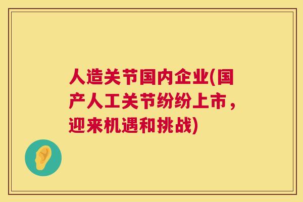 人造关节国内企业(国产人工关节纷纷上市，迎来机遇和挑战)